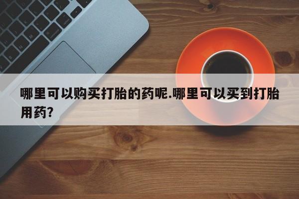 私人诊所有卖打胎药哪里可以购买打胎的药呢.哪里可以买到打胎用药？